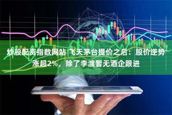 炒股配资指数网站 飞天茅台提价之后：股价逆势涨超2%，除了李渡暂无酒企跟进