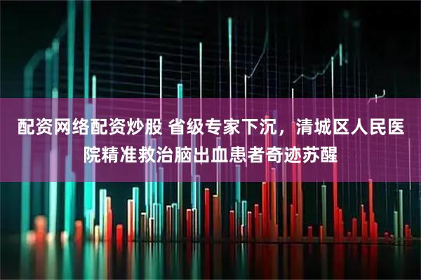 配资网络配资炒股 省级专家下沉，清城区人民医院精准救治脑出血患者奇迹苏醒