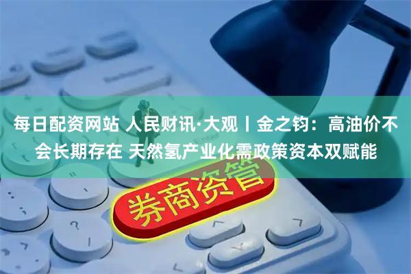 每日配资网站 人民财讯·大观丨金之钧：高油价不会长期存在 天然氢产业化需政策资本双赋能