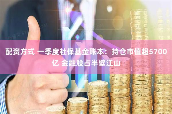 配资方式 一季度社保基金账本：持仓市值超5700亿 金融股占半壁江山