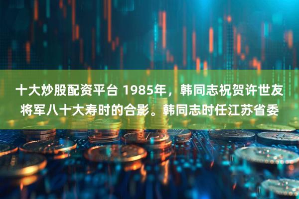 十大炒股配资平台 1985年，韩同志祝贺许世友将军八十大寿时的合影。韩同志时任江苏省委