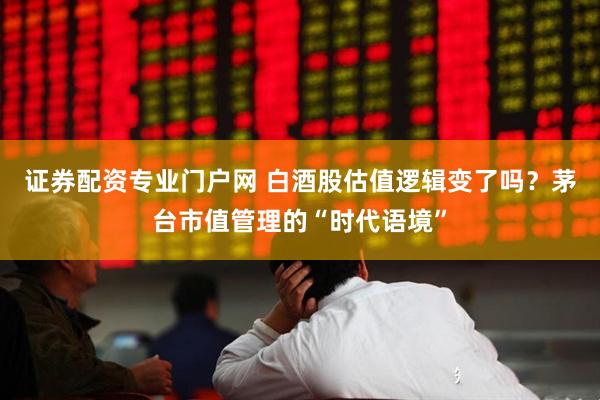 证券配资专业门户网 白酒股估值逻辑变了吗？茅台市值管理的“时代语境”